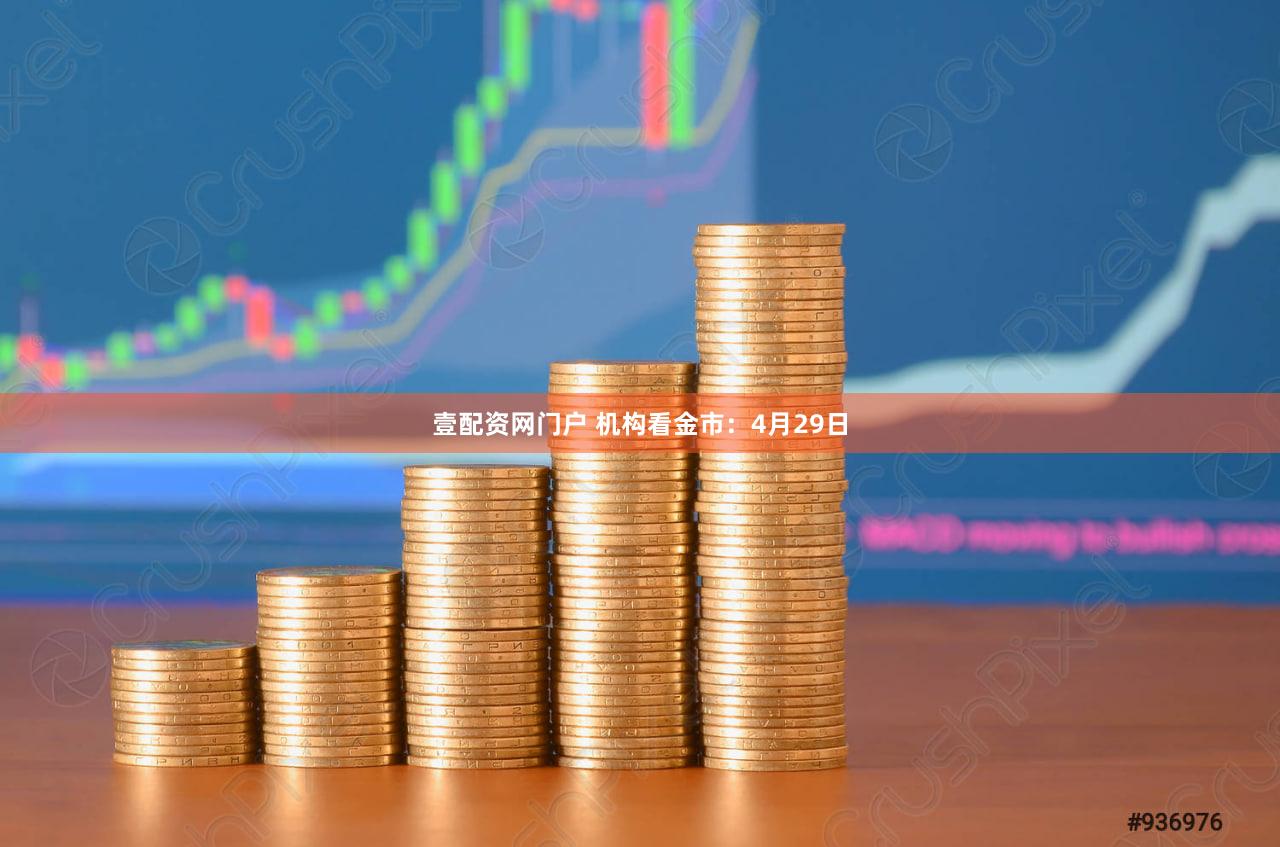 壹配资网门户 机构看金市：4月29日