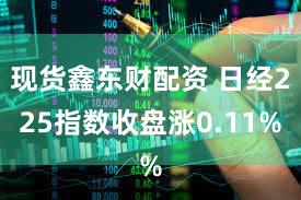 现货鑫东财配资 日经225指数收盘涨0.11%