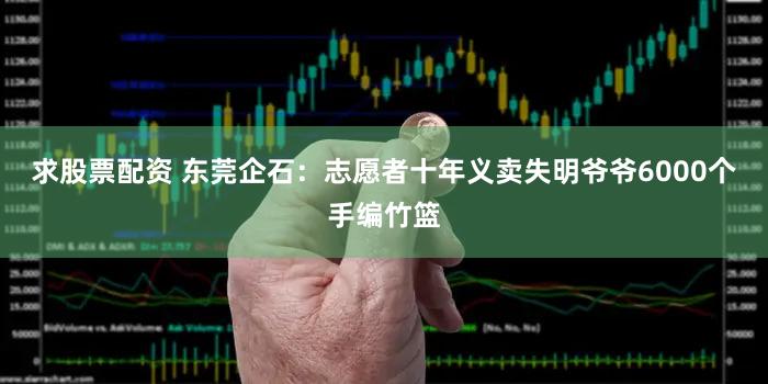 求股票配资 东莞企石：志愿者十年义卖失明爷爷6000个手编竹篮