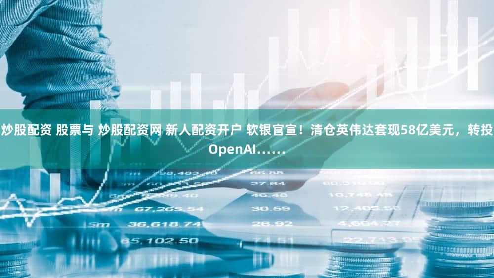 炒股配资 股票与 炒股配资网 新人配资开户 软银官宣!清仓英伟达套现58亿美元,转投OpenAI……
