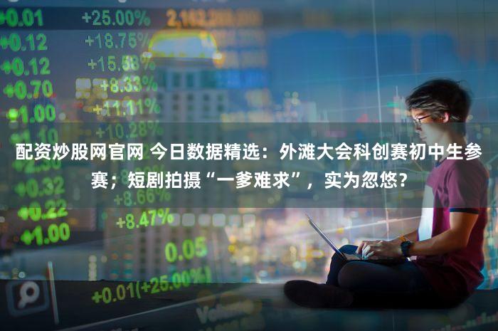 配资炒股网官网 今日数据精选：外滩大会科创赛初中生参赛；短剧拍摄“一爹难求”，实为忽悠？