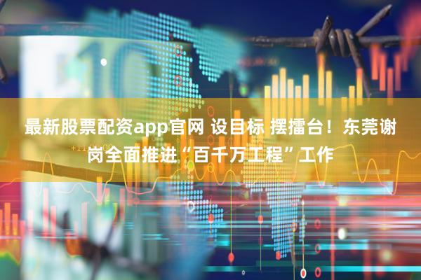 最新股票配资app官网 设目标 摆擂台！东莞谢岗全面推进“百千万工程”工作