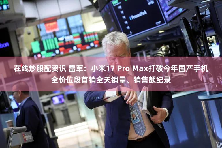 在线炒股配资识 雷军：小米17 Pro Max打破今年国产手机全价位段首销全天销量、销售额纪录