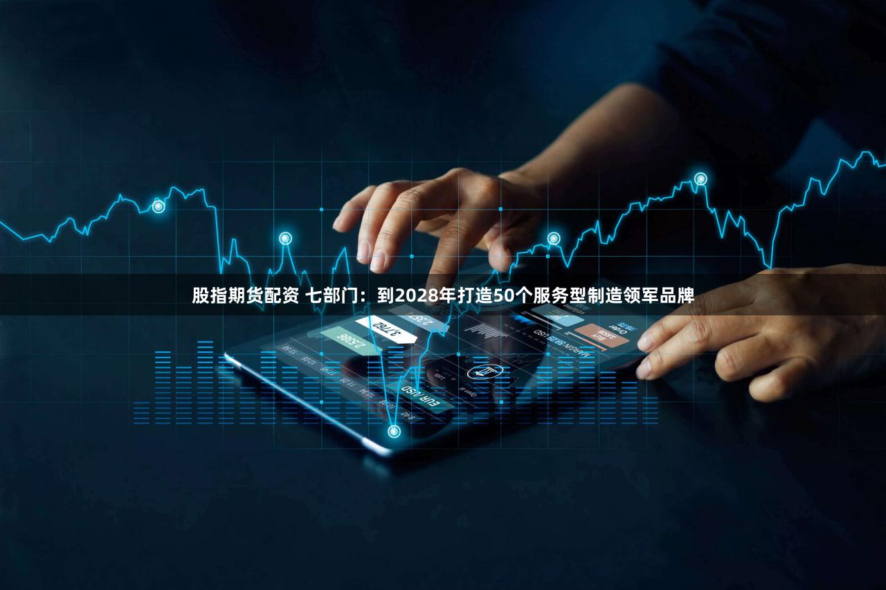 股指期货配资 七部门：到2028年打造50个服务型制造领军品牌