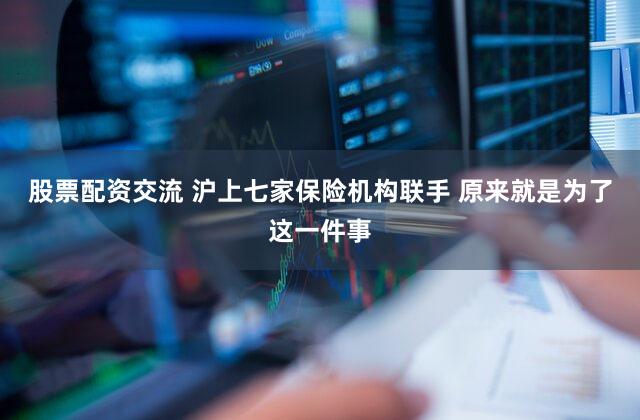 股票配资交流 沪上七家保险机构联手 原来就是为了这一件事