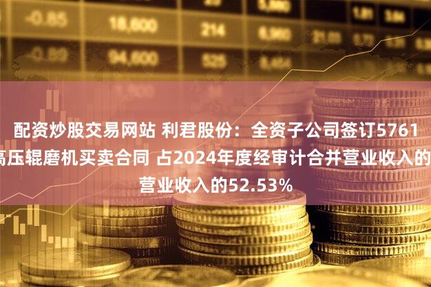 配资炒股交易网站 利君股份：全资子公司签订5761万美元高压辊磨机买卖合同 占2024年度经审计合并营业收入的52.53%