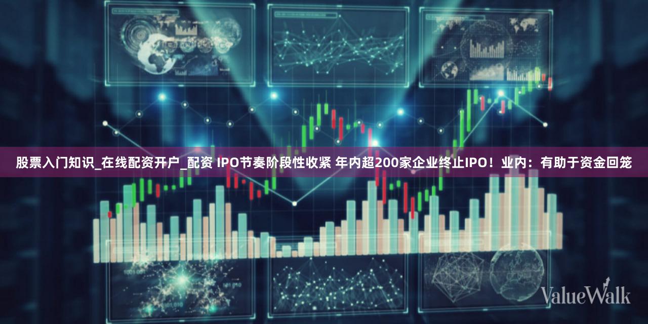 股票入门知识_在线配资开户_配资 IPO节奏阶段性收紧 年内超200家企业终止IPO！业内：有助于资金回笼
