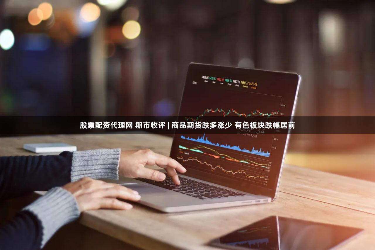 股票配资代理网 期市收评 | 商品期货跌多涨少 有色板块跌幅居前