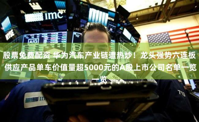 股票免费配资 华为汽车产业链遭热炒！龙头强势六连板 供应产品单车价值量超5000元的A股上市公司名单一览