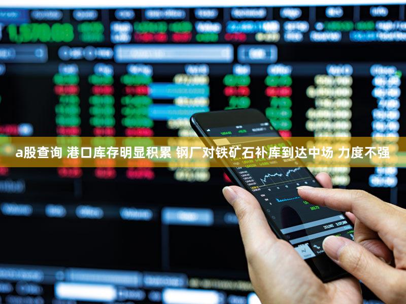 a股查询 港口库存明显积累 钢厂对铁矿石补库到达中场 力度不强