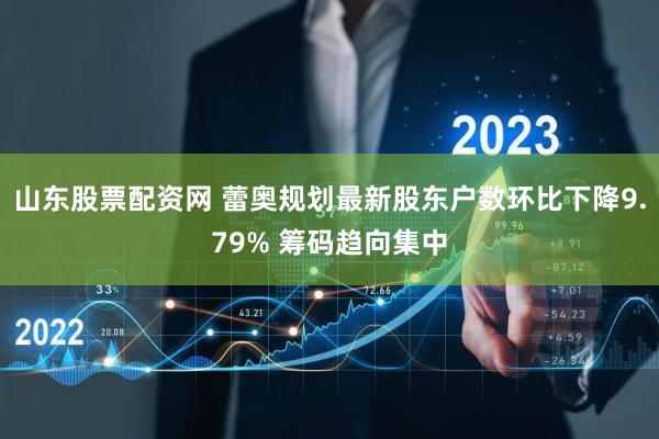 山东股票配资网 蕾奥规划最新股东户数环比下降9.79% 筹码趋向集中