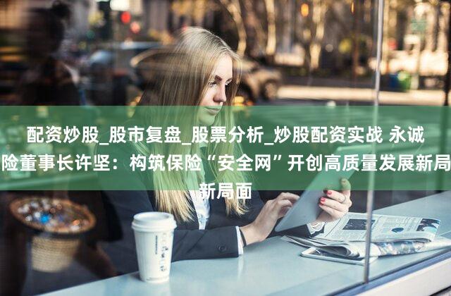配资炒股_股市复盘_股票分析_炒股配资实战 永诚保险董事长许坚:构筑保险“安全网”开创高质量发展新局面