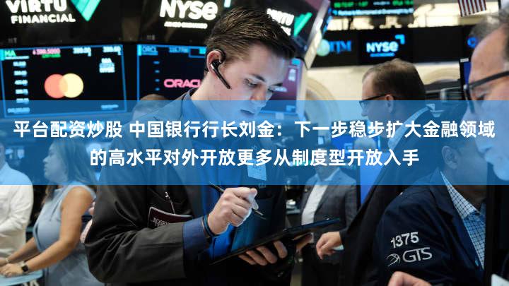 平台配资炒股 中国银行行长刘金：下一步稳步扩大金融领域的高水平对外开放更多从制度型开放入手