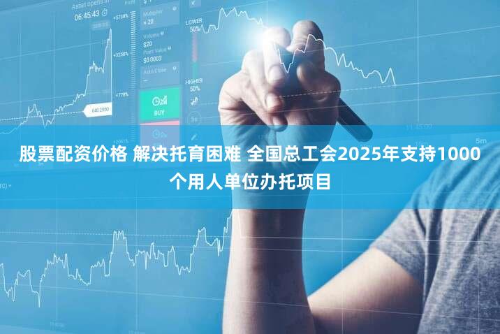 股票配资价格 解决托育困难 全国总工会2025年支持1000个用人单位办托项目
