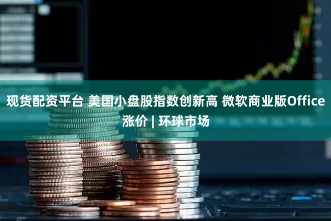 现货配资平台 美国小盘股指数创新高 微软商业版Office涨价 | 环球市场