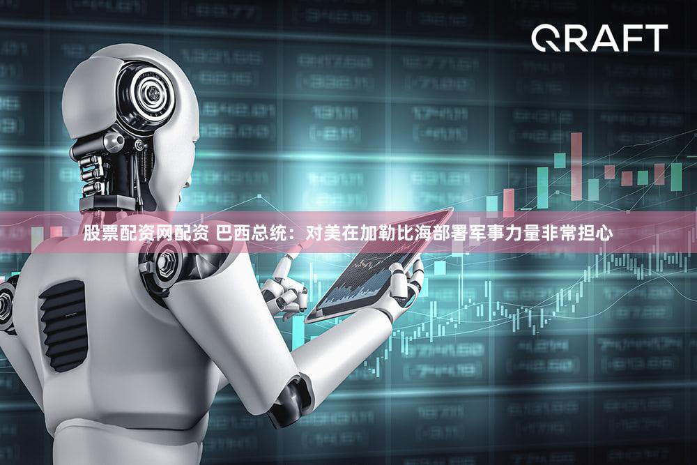 股票配资网配资 巴西总统：对美在加勒比海部署军事力量非常担心