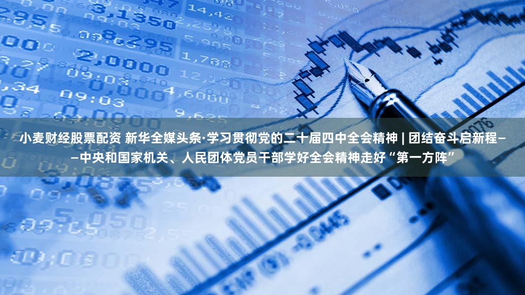 小麦财经股票配资 新华全媒头条·学习贯彻党的二十届四中全会精神 | 团结奋斗启新程——中央和国家机关、人民团体党员干部学好全会精神走好“第一方阵”