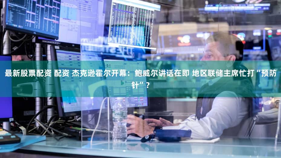 最新股票配资 配资 杰克逊霍尔开幕：鲍威尔讲话在即 地区联储主席忙打“预防针”？