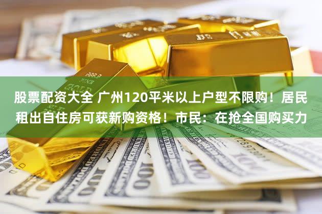 股票配资大全 广州120平米以上户型不限购！居民租出自住房可获新购资格！市民：在抢全国购买力