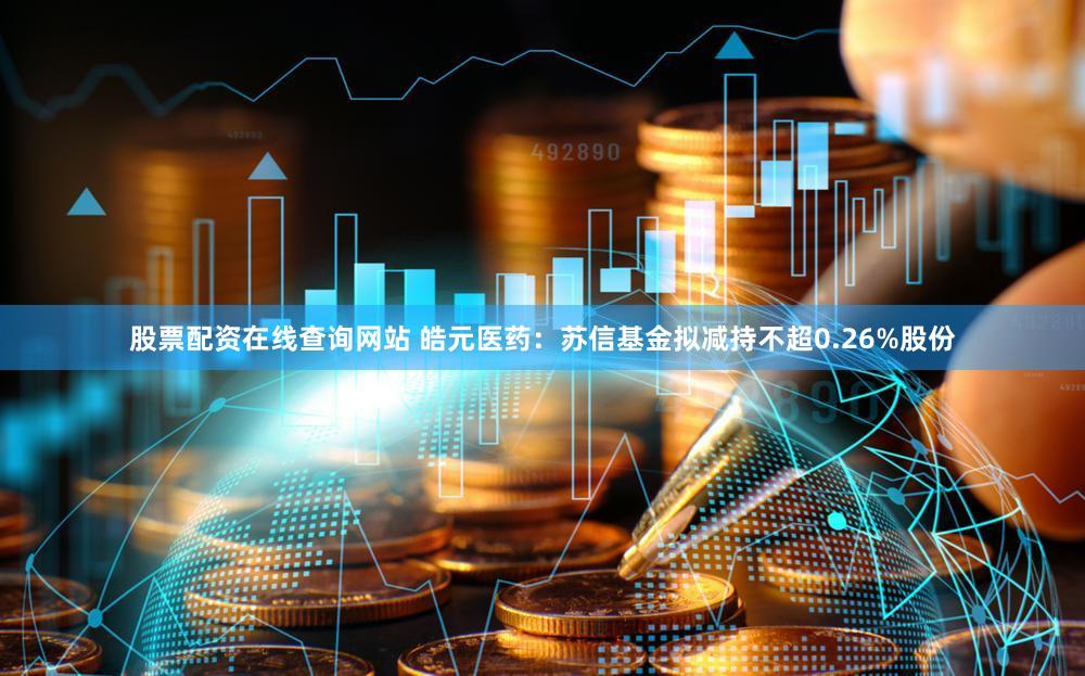 股票配资在线查询网站 皓元医药：苏信基金拟减持不超0.26%股份
