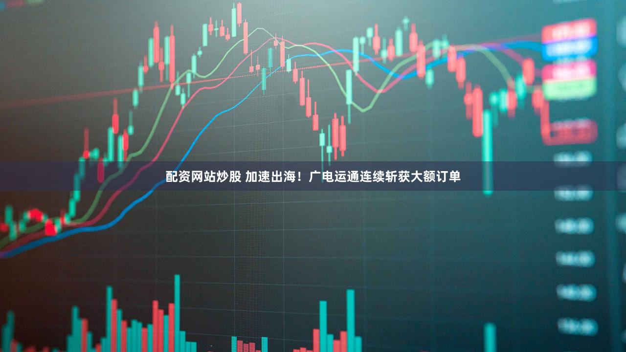 配资网站炒股 加速出海！广电运通连续斩获大额订单