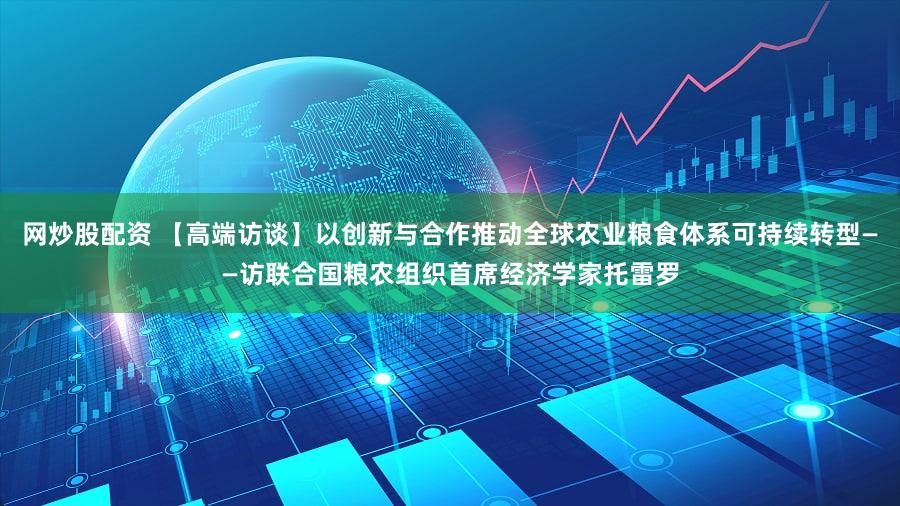 网炒股配资 【高端访谈】以创新与合作推动全球农业粮食体系可持续转型——访联合国粮农组织首席经济学家托雷罗