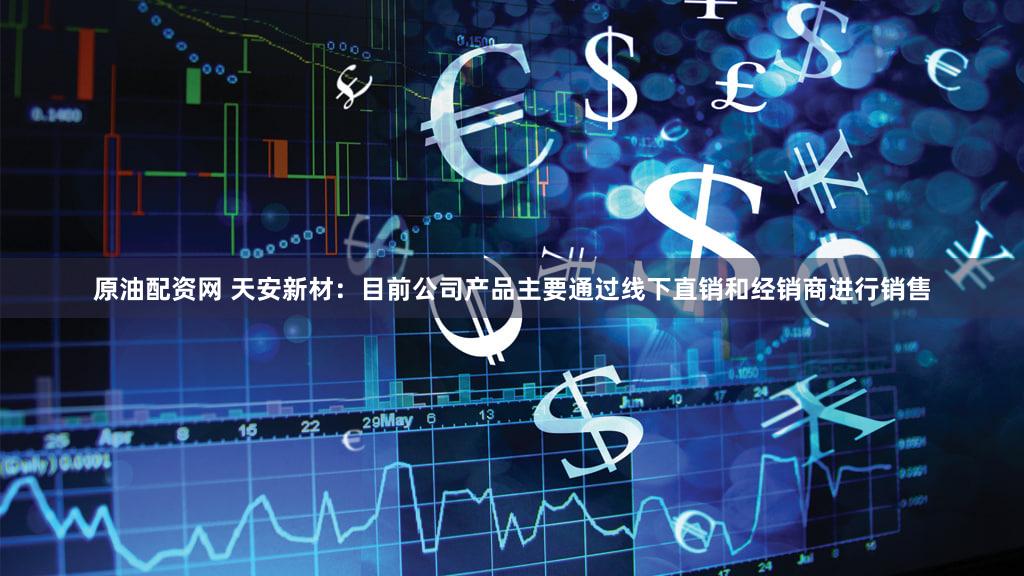 原油配资网 天安新材：目前公司产品主要通过线下直销和经销商进行销售