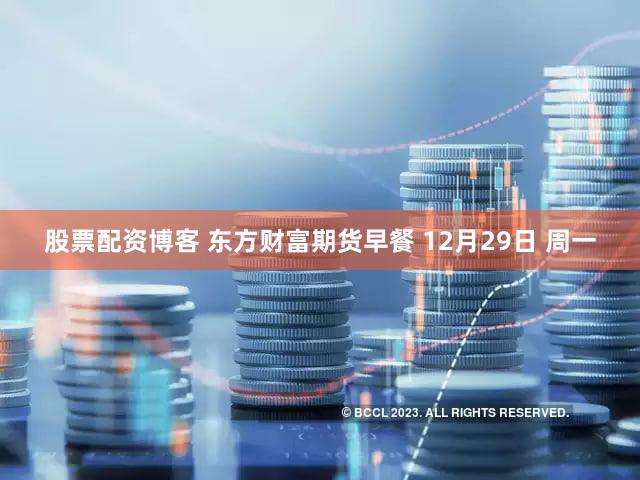 股票配资博客 东方财富期货早餐 12月29日 周一