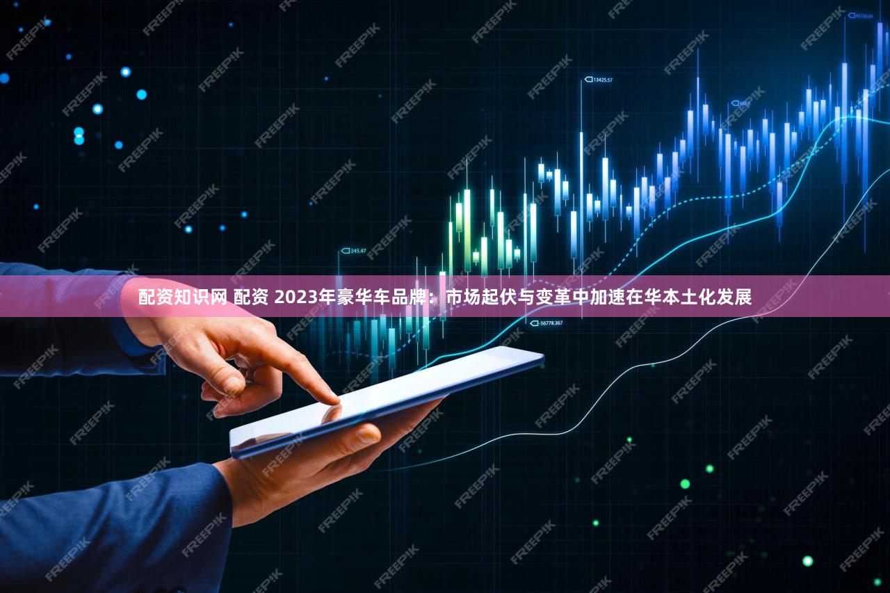 配资知识网 配资 2023年豪华车品牌：市场起伏与变革中加速在华本土化发展