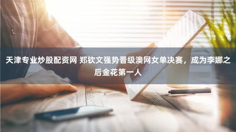 天津专业炒股配资网 郑钦文强势晋级澳网女单决赛，成为李娜之后金花第一人