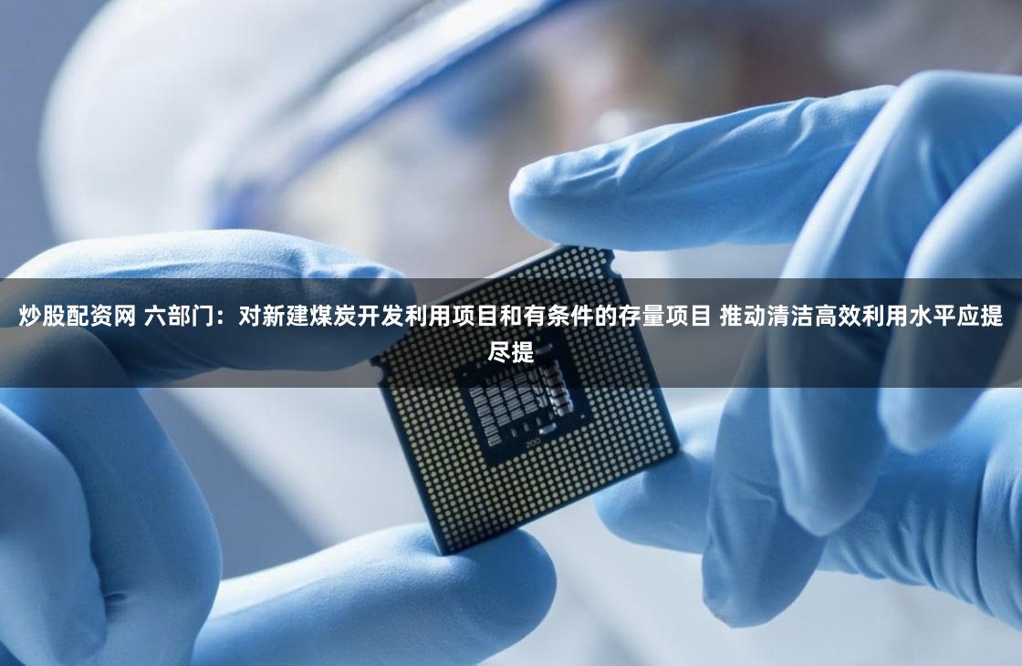 炒股配资网 六部门：对新建煤炭开发利用项目和有条件的存量项目 推动清洁高效利用水平应提尽提