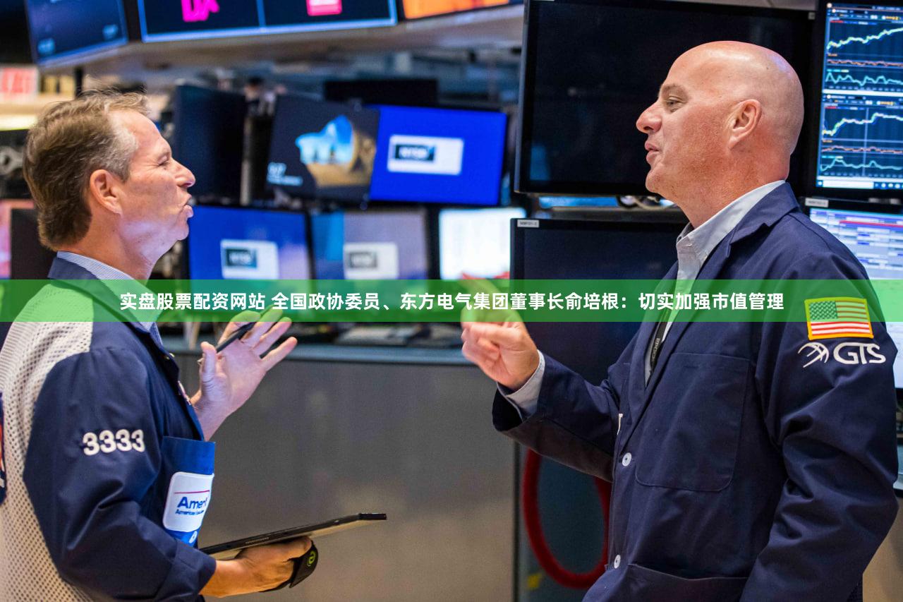 实盘股票配资网站 全国政协委员、东方电气集团董事长俞培根：切实加强市值管理