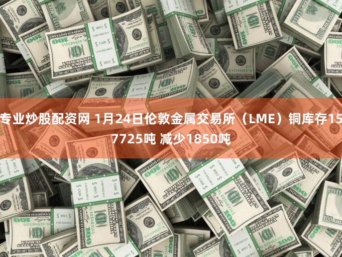 专业炒股配资网 1月24日伦敦金属交易所（LME）铜库存157725吨 减少1850吨