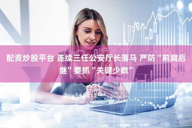 配资炒股平台 连续三任公安厅长落马 严防“前腐后继”要抓“关键少数”
