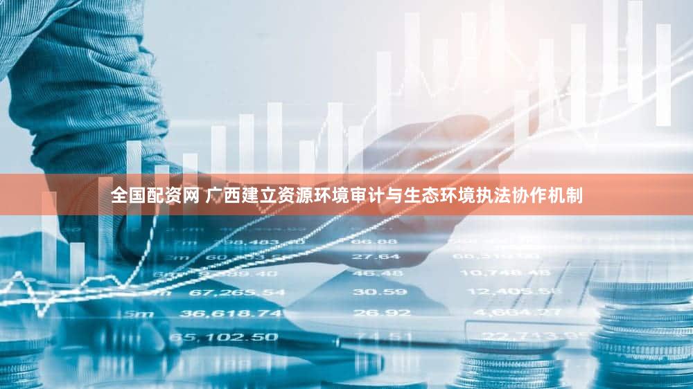 全国配资网 广西建立资源环境审计与生态环境执法协作机制
