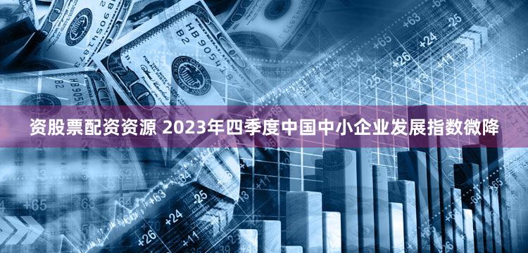 资股票配资资源 2023年四季度中国中小企业发展指数微降