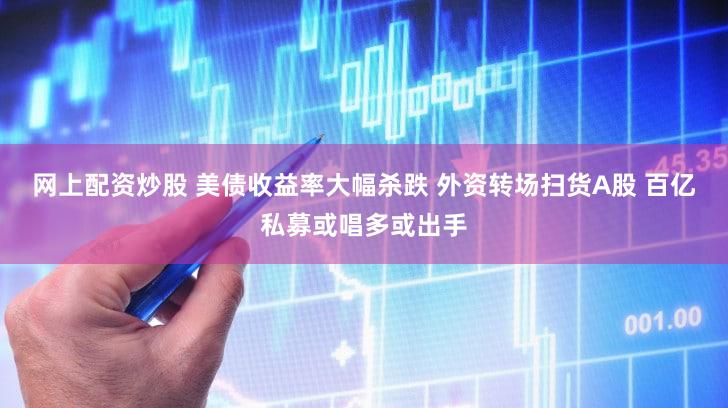 网上配资炒股 美债收益率大幅杀跌 外资转场扫货A股 百亿私募或唱多或出手