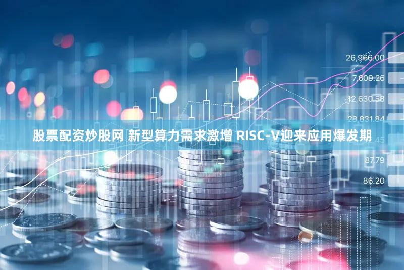 股票配资炒股网 新型算力需求激增 RISC-V迎来应用爆发期