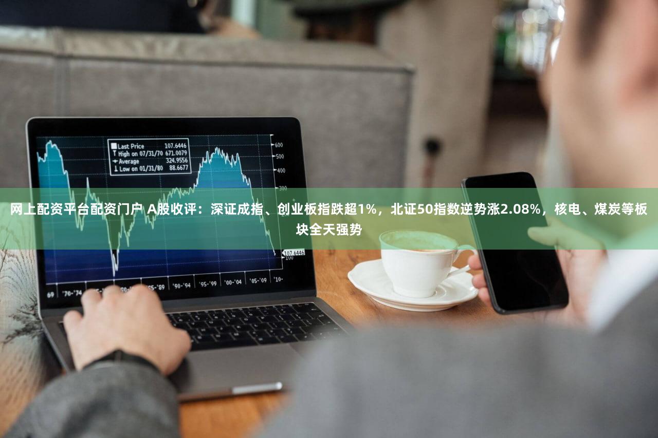 网上配资平台配资门户 A股收评：深证成指、创业板指跌超1%，北证50指数逆势涨2.08%，核电、煤炭等板块全天强势