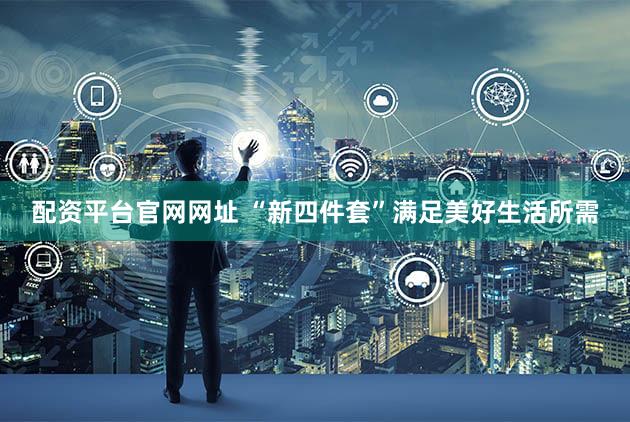 配资平台官网网址 “新四件套”满足美好生活所需