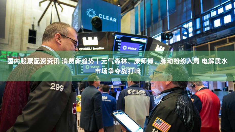 国内股票配资资讯 消费新趋势｜元气森林、康师傅、脉动纷纷入局 电解质水市场争夺战打响