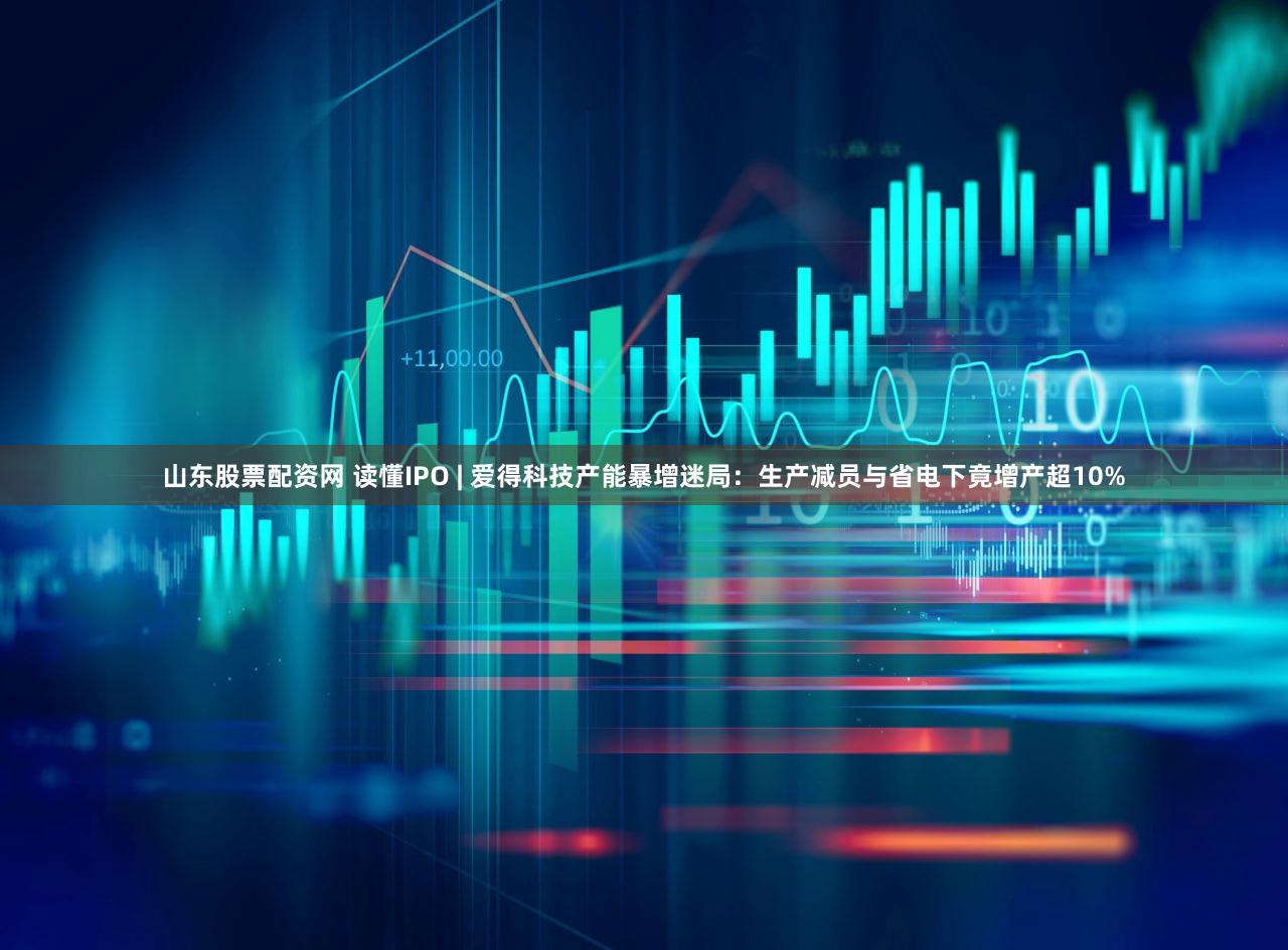 山东股票配资网 读懂IPO | 爱得科技产能暴增迷局:生产减员与省电下竟增产超10%