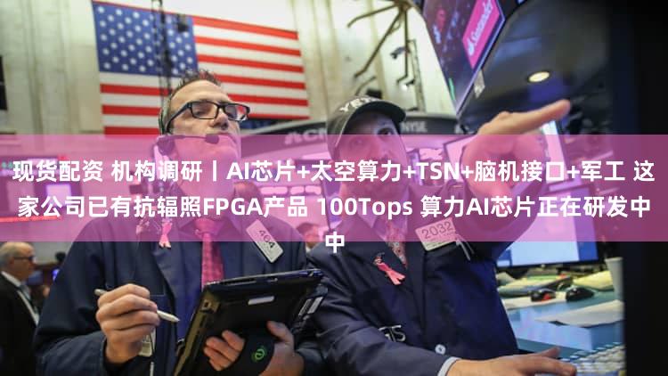 现货配资 机构调研丨AI芯片+太空算力+TSN+脑机接口+军工 这家公司已有抗辐照FPGA产品 100Tops 算力AI芯片正在研发中