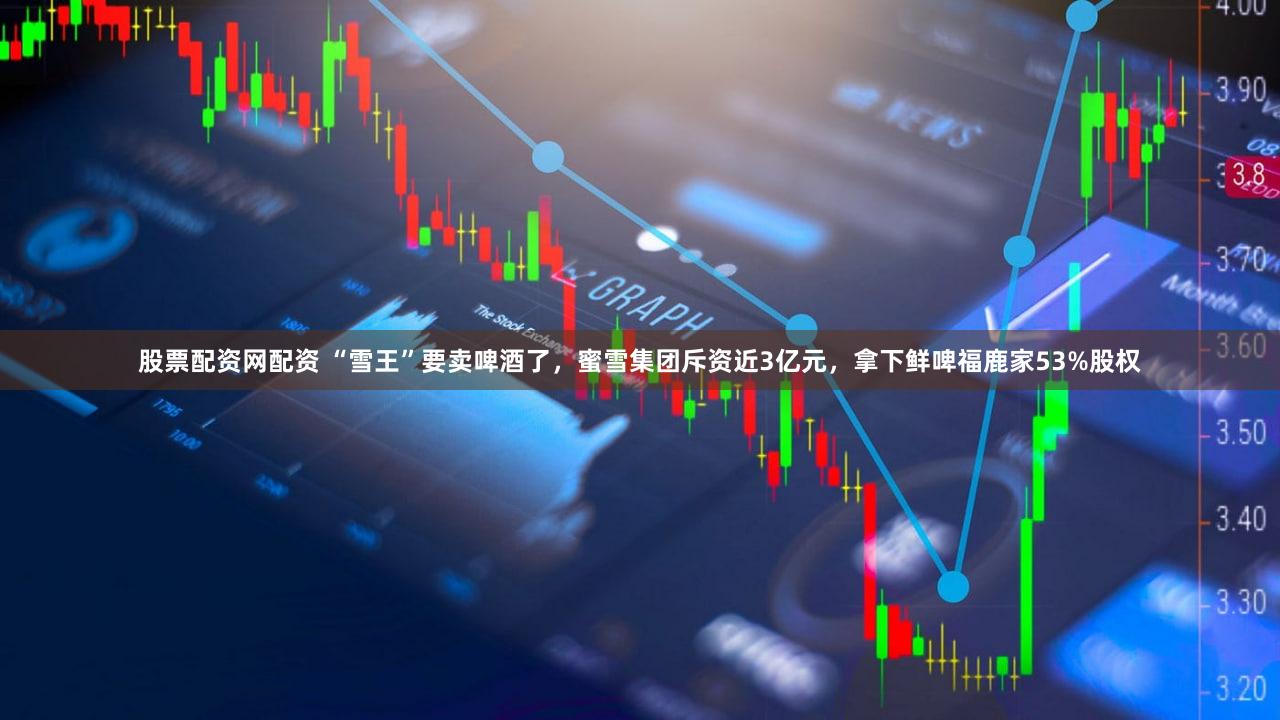 股票配资网配资 “雪王”要卖啤酒了，蜜雪集团斥资近3亿元，拿下鲜啤福鹿家53%股权
