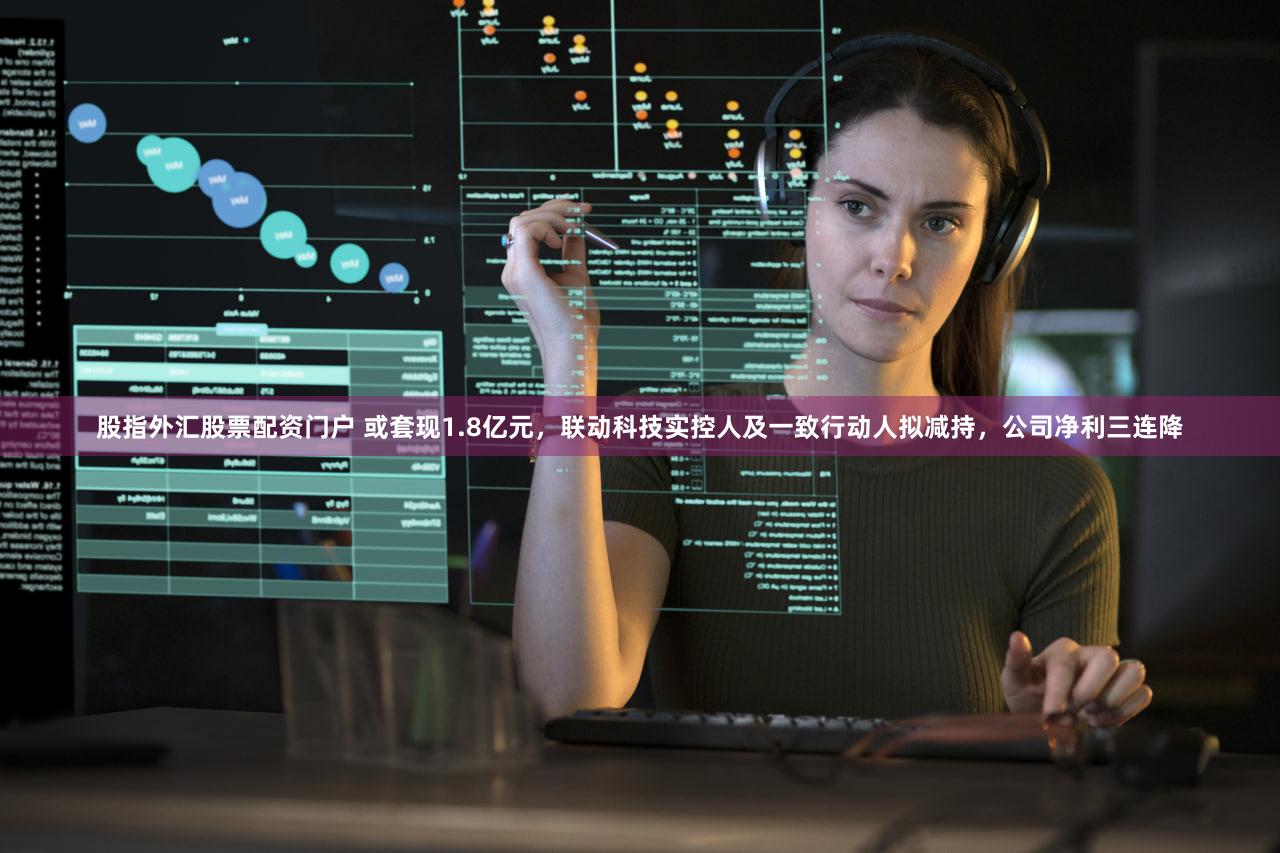 股指外汇股票配资门户 或套现1.8亿元，联动科技实控人及一致行动人拟减持，公司净利三连降