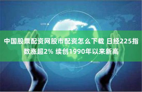 中国股票配资网股市配资怎么下载 日经225指数涨超2% 续创1990年以来新高