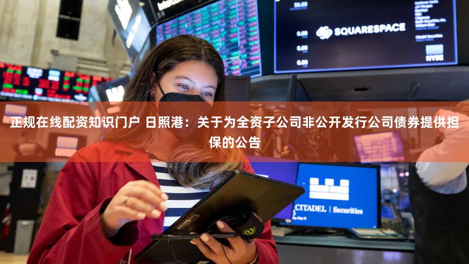 正规在线配资知识门户 日照港:关于为全资子公司非公开发行公司债券提供担保的公告