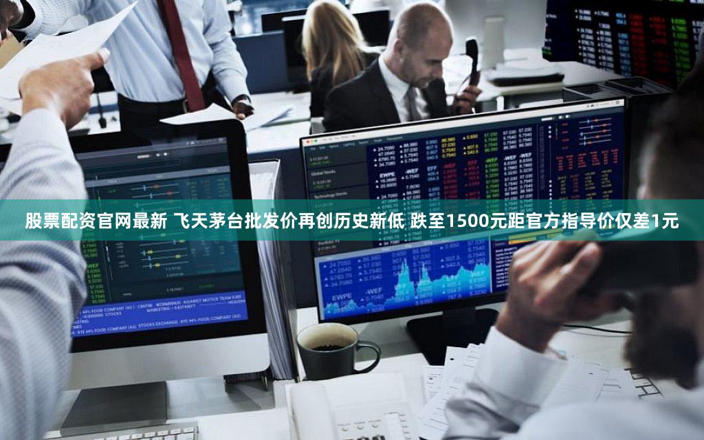 股票配资官网最新 飞天茅台批发价再创历史新低 跌至1500元距官方指导价仅差1元
