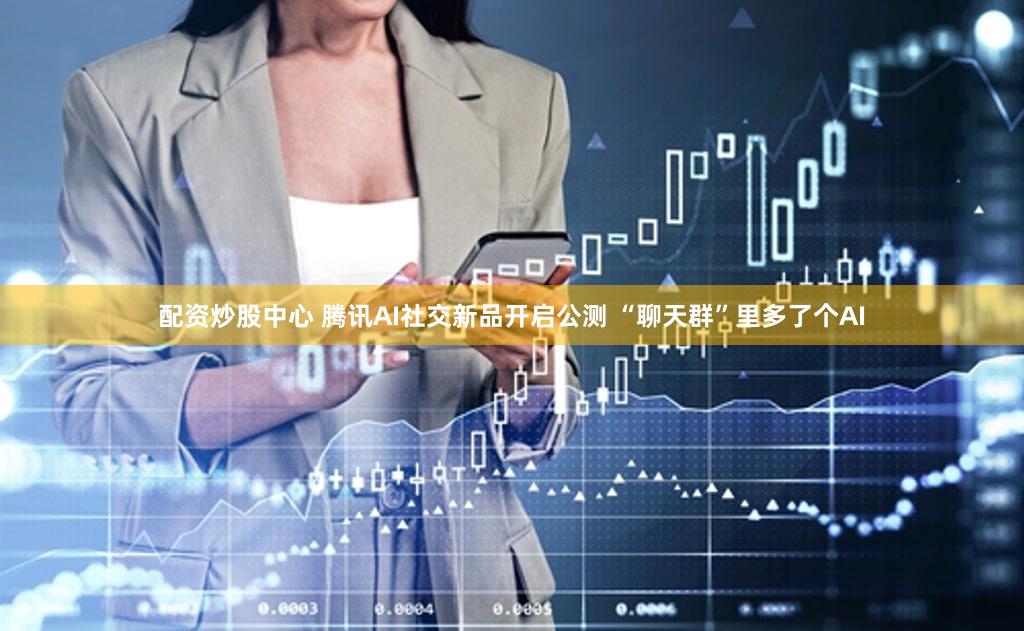 配资炒股中心 腾讯AI社交新品开启公测 “聊天群”里多了个AI