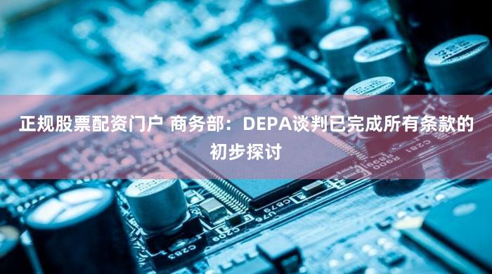 正规股票配资门户 商务部：DEPA谈判已完成所有条款的初步探讨